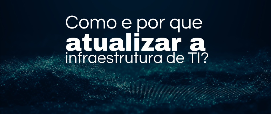 Como e por que atualizar a infraestrutura de TI? A importância da modernização